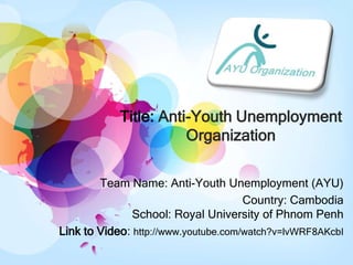 Title: Anti-Youth Unemployment
                       Organization

        Team Name: Anti-Youth Unemployment (AYU)
                                      Country: Cambodia
               School: Royal University of Phnom Penh
Link to Video: http://www.youtube.com/watch?v=lvWRF8AKcbI
 