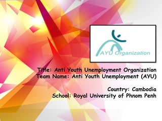 Title: Anti Youth Unemployment Organization
Team Name: Anti Youth Unemployment (AYU)

                         Country: Cambodia
     School: Royal University of Phnom Penh
 