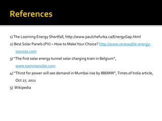 1) The Looming Energy Shortfall, http://www.paulchefurka.ca/EnergyGap.html
2) Best Solar Panels (PV) – How to Make Your Choice? http://www.renewable-energy-
   sources.com
3) “The first solar energy tunnel solar charging train in Belgium”,
   www.eammarsolar.com
4) “Thirst for power will see demand in Mumbai rise by 886MW”, Times of India article,
   Oct 27, 2011
5) Wikipedia
 