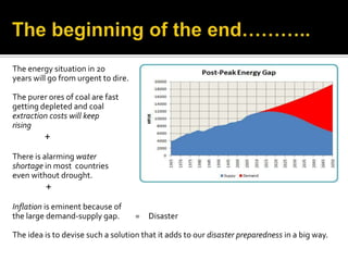 The energy situation in 20
years will go from urgent to dire.

The purer ores of coal are fast
getting depleted and coal
extraction costs will keep
rising
         +
There is alarming water
shortage in most countries
even without drought.
         +
Inflation is eminent because of
the large demand-supply gap.         =   Disaster

The idea is to devise such a solution that it adds to our disaster preparedness in a big way.
 