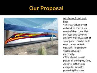 A solar roof over train




A solar roof of electricity.
lines
• The world has a vast
network of train lines,
most of them over flat
surfaces and covering
uniform widths. A roof of
solar panels can be built
over the entire train
network to generate
vast reserves of
electricity.
• This electricity will
power all the lights, fans,
ACs etc in the train
except for actually
powering the train.
 