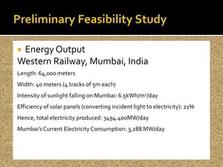 Energy Output
Western Railway, Mumbai, India
Length: 64,000 meters
Width: 40 meters (4 tracks of 5m each)
Intensity of sunlight falling on Mumbai: 6.5kWh/m2/day
Efficiency of solar panels (converting incident light to electricity): 21%
Hence, total electricity produced: 3494.400MW/day
Mumbai’s Current Electricity Consumption: 3,288 MW/day
 