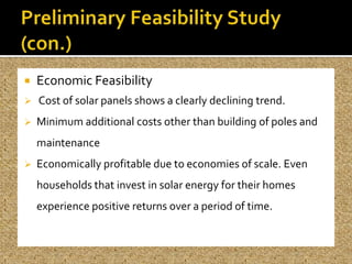    Economic Feasibility
   Cost of solar panels shows a clearly declining trend.
   Minimum additional costs other than building of poles and
    maintenance
   Economically profitable due to economies of scale. Even
    households that invest in solar energy for their homes
    experience positive returns over a period of time.
 
