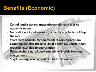  Cost of land is absent: space above rail tracks is of no
  economic value
 No additional input necessary other than poles to hold up
  the roof
 Short term benefits: carbon credits to rail corporations
  Long tem benefits: the long life of panels (25 years) means
  reduced losses due to depreciation
 Power stations at railway terminals will satisfy terminal
  energy needs
 Surplus energy can be redistributed to households
 