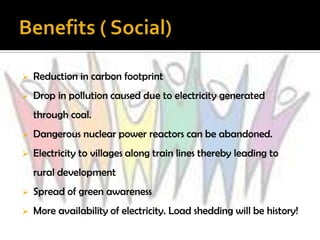    Reduction in carbon footprint
   Drop in pollution caused due to electricity generated
    through coal.
   Dangerous nuclear power reactors can be abandoned.
   Electricity to villages along train lines thereby leading to
    rural development
   Spread of green awareness
   More availability of electricity. Load shedding will be history!
 
