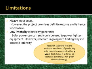    Heavy input costs.
     However, the project promises definite returns and is hence
    worthwhile.
   Low intensity electricity generated
      Solar power can currently only be used to power lighter
    equipment. However, research is going into finding ways to
    increase intensity.
                                  Research suggests that the
                               environmental cost of producing
                               solar panels is recovered within 3
                                years itself. Since it lasts for 25
                                years it is definitely a net green
                                        source of energy.
 