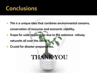    This is a unique idea that combines environmental concerns,
    conservation of resources and economic viability.
   Scope for wide application due to the extensive railway
    networks all over the world.
   Crucial for disaster preparedness.


                    THANK YOU
 