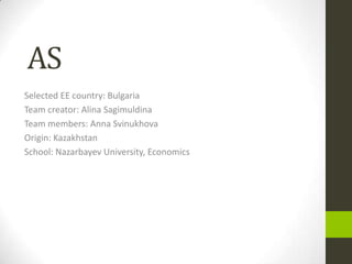 AS
Selected EE country: Bulgaria
Team creator: Alina Sagimuldina
Team members: Anna Svinukhova
Origin: Kazakhstan
School: Nazarbayev University, Economics
 