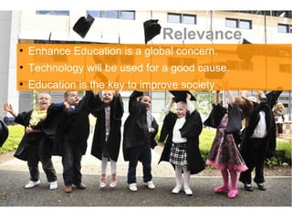Relevance

    Enhance Education is a global concern.

    Technology will be used for a good cause.

    Education is the key to improve society.
 