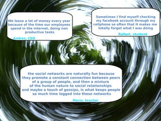 Sometimes I find myself checking
We loose a lot of money every year               my facebook account through my
because of the time our employees               cellphone so often that it makes me
 spend in the internet, doing non                  totally forget what I was doing
         productive tasks
                                                             Rafael, student
  Andres, CEO




          the social networks are naturally fun because
       they promote a constant connection between peers
            of a group of people, and then a mixture
           of the human nature to social relationships
       and maybe a touch of gossips, is what keeps people
            so much time logged into those networks
                                     María, teacher
 