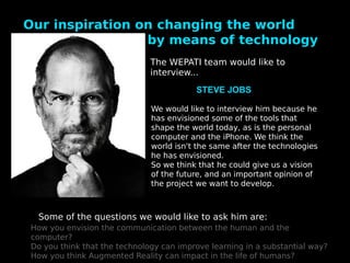Our inspiration on changing the world
                 by means of technology
                              The WEPATI team would like to
                              interview...
                                         STEVE JOBS

                              We would like to interview him because he
                              has envisioned some of the tools that
                              shape the world today, as is the personal
                              computer and the iPhone. We think the
                              world isn't the same after the technologies
                              he has envisioned.
                              So we think that he could give us a vision
                              of the future, and an important opinion of
                              the project we want to develop.



  Some of the questions we would like to ask him are:
How you envision the communication between the human and the
computer?
Do you think that the technology can improve learning in a substantial way?
How you think Augmented Reality can impact in the life of humans?
 