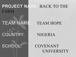 PROJECT NAME: BACK TO THE
FARM

TEAM NAME :   TEAM HOPE

COUNTRY:      NIGERIA

SCHOOL:       COVENANT
                UNIVERSITY
 