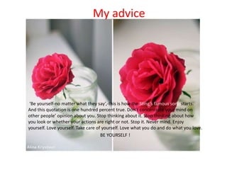 My advice
‘Be yourself-no matter what they say’,-this is how the Sting’s famous song starts.
And this quotation is one hundred percent true. Don’t concentrate your mind on
other people’ opinion about you. Stop thinking about it. Stop thinking about how
you look or whether your actions are right or not. Stop it. Never mind. Enjoy
yourself. Love yourself. Take care of yourself. Love what you do and do what you love.
BE YOURSELF !
 