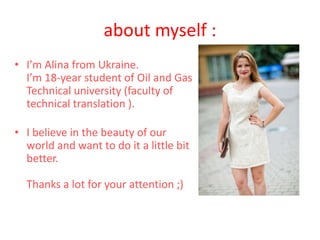 about myself :
• I’m Alina from Ukraine.
I’m 18-year student of Oil and Gas
Technical university (faculty of
technical translation ).
• I believe in the beauty of our
world and want to do it a little bit
better.
Thanks a lot for your attention ;)
 