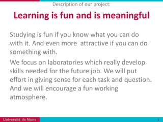 Description of our project:

     Learning is fun and is meaningful
   Studying is fun if you know what you can do
   with it. And even more attractive if you can do
   something with.
   We focus on laboratories which really develop
   skills needed for the future job. We will put
   effort in giving sense for each task and question.
   And we will encourage a fun working
   atmosphere.

Université de Mons                                      1
 
