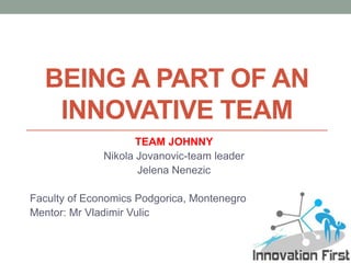 BEING A PART OF AN
   INNOVATIVE TEAM
                     TEAM JOHNNY
              Nikola Jovanovic-team leader
                     Jelena Nenezic

Faculty of Economics Podgorica, Montenegro
Mentor: Mr Vladimir Vulic
 