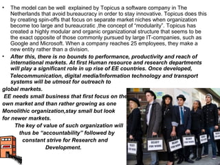•   The model can be well explained by Topicus a software company in The
    Netherlands that avoid bureaucracy in order to stay innovative. Topicus does this
    by creating spin-offs that focus on separate market niches when organization
    become too large and bureaucratic ,the concept of “modularity”. Topicus has
    created a highly modular and organic organizational structure that seems to be
    the exact opposite of those commonly pursued by large IT-companies, such as
    Google and Microsoft. When a company reaches 25 employees, they make a
    new entity rather than a division.
• After this, there is no bounds to performance, productivity and reach of
    international markets. At first Human resource and research departments
    will play a significant role in up rise of EE countries. Once developed,
   Telecommunication, digital media/Information technology and transport
    systems will be utmost for outreach to
global markets.
 EE needs small business that first focus on their
own market and than rather growing as one
Monolithic organization,stay small but look
for newer markets.
      The key of value of such organization will
        thus be “accountability” followed by
         constant strive for Research and
                   Development.
 