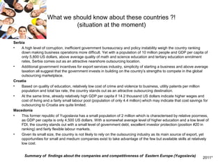 What we should know about these countries ?!
                              (situation at the moment)

Serbia
•   A high level of corruption, inefficient government bureaucracy and policy instability weigh the country ranking
    down making business operations more difficult. Yet with a population of 10 million people and GDP per capita of
    only 5,800 US dollars, above average quality of math and science education and tertiary education enrolment
    rates, Serbia comes out as an attractive nearshore outsourcing location.
•   Additional government incentives for export services industry, simplicity of starting a business and above average
    taxation all suggest that the government invests in building on the country’s strengths to compete in the global
    outsourcing marketplace.
Croatia
•   Based on quality of education, relatively low cost of crime and violence to business, utility patents per million
    population and total tax rate, the country stands out as an attractive outsourcing destination.
•   At the same time, already relatively high GDP per capita if 14.2 thousand US dollars indicate higher wages and
    cost of living and a fairly small labour pool (population of only 4.4 million) which may indicate that cost savings for
    outsourcing to Croatia are quite limited.
Macedonia
•   This former republic of Yugoslavia has a small population of 2 million which is characterised by relative poorness,
    as GDP per capita is only 4,500 US dollars. With a somewhat average level of higher education and a low level of
    FDI, the country stands out with a small level of government debt, excellent investor protection (position #20 in
    ranking) and fairly flexible labour markets.
•   Given its small size, the country is not likely to rely on the outsourcing industry as its main source of export, yet
    opportunities for small and medium companies exist to take advantage of the few but available skills at relatively
    low cost.


       Summary of findings about the companies and competitiveness of Eastern Europe (Yugoslavia)                      2011*
 