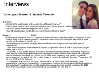 Interviews
 Carlo López Scutaro & Isabella Torrealba

Questions :
   - Whatare the weaknesses and opportunities of Eastern Europe?
   - Which should be the focus industries and what kind of companies should emerge?
   - What will be the most wanted profession in 2022?
   - How EE could escape the bind between the West and the Far East?

Answers :                           Carlo:
 I think eastern Europe has so much potential as they count with a hightly qualified human resource but
     maybe that's one of its weakneses too because a region like that could suffer a lack of low level
     employes, like cleaning people, etc
      That is very highlighted for my eyes, because I come from a region with a very low level of
     specialization
      Latin America is in the other end of the balance our problem here is a lack of specialized people,
     and a lack of ethics.
      Ok the fact is that maybe eastern europe has to overcome those problems stimulating migrations
     from regions that have people willing to do those jobs I know Australia and Canada are doing that
     kind of things and they have succeeded on the other hand, the highly specialized people from
     eastern europe can search for jobs in other places in europe, for example Germany, France and UK
     have a lot of work for this case
      I dont know the economical structure of eastern europe, but I know that they have a great
     geographical position so, transportation, importations, comerce services may be of great importance
     there and such industries may provide great incomesabout the most wanted profession for 2020 I
     think it will be computer work as everything will be computer for now and on
 