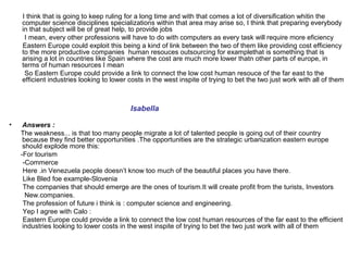 I think that is going to keep ruling for a long time and with that comes a lot of diversification whitin the
    computer science disciplines specializations within that area may arise so, I think that preparing everybody
    in that subject will be of great help, to provide jobs
     I mean, every other professions will have to do with computers as every task will require more eficiency
    Eastern Europe could exploit this being a kind of link between the two of them like providing cost efficiency
    to the more productive companies human resouces outsourcing for examplethat is something that is
    arising a lot in countries like Spain where the cost are much more lower thatn other parts of europe, in
    terms of human resources I mean
     So Eastern Europe could provide a link to connect the low cost human resouce of the far east to the
    efficient industries looking to lower costs in the west inspite of trying to bet the two just work with all of them



                                          Isabella

•    Answers :
    The weakness... is that too many people migrate a lot of talented people is going out of their country
     because they find better opportunities .The opportunities are the strategic urbanization eastern europe
     should explode more this:
    -For tourism
     -Commerce
     Here .in Venezuela people doesn’t know too much of the beautiful places you have there.
     Like Bled foe example-Slovenia
     The companies that should emerge are the ones of tourism.It will create profit from the turists, Investors
      New.companies.
     The profession of future i think is : computer science and engineering.
     Yep I agree with Calo :
     Eastern Europe could provide a link to connect the low cost human resources of the far east to the efficient
     industries looking to lower costs in the west inspite of trying to bet the two just work with all of them
 
