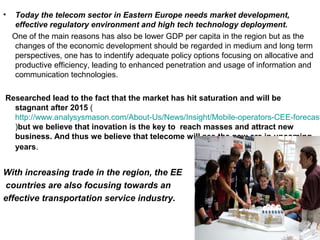 •   Today the telecom sector in Eastern Europe needs market development,
    effective regulatory environment and high tech technology deployment.
    One of the main reasons has also be lower GDP per capita in the region but as the
    changes of the economic development should be regarded in medium and long term
    perspectives, one has to indentify adequate policy options focusing on allocative and
    productive efficiency, leading to enhanced penetration and usage of information and
    communication technologies.

Researched lead to the fact that the market has hit saturation and will be
  stagnant after 2015 (
  http://www.analysysmason.com/About-Us/News/Insight/Mobile-operators-CEE-forecast
  )but we believe that inovation is the key to reach masses and attract new
  business. And thus we believe that telecome will see the new era in upcoming
  years.


With increasing trade in the region, the EE
countries are also focusing towards an
effective transportation service industry.
 