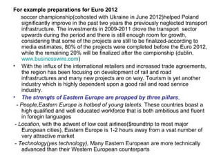 For example preparations for Euro 2012
    soccer championship(cohosted with Ukraine in June 2012)helped Poland
    significantly improve in the past two years the previously neglected transport
    infrastructure. The investments in 2009-2011 drove the transport sector
    upwards during the period and there is still enough room for growth,
    considering that some of the projects are still to be finalized-according to
    media estimates, 80% of the projects were completed before the Euro 2012,
    while the remaining 20% will be finalized after the campionship (dublin,
    www.businesswire.com)
• With the influx of the international retailers and increased trade agreements,
    the region has been focusing on development of rail and road
    infrastructures and many new projects are on way. Tourism is yet another
    industry which is highly dependent upon a good rail and road service
    industry.
• The strengts of Eastern Europe are propped by three pillars,
  - People,Eastern Europe is hotbed of young talents. These countries boast a
    high qualified and well educated workforce that is both ambitious and fluent
    in foregin languages
 - Location, with the adwent of low cost airlines($roundtrip to most major
    European cities), Eastern Europe is 1-2 hours away from a vsat number of
    very attractive market
 - Technology(yes technology), Many Eastern European are more technically
    advanced than their Western European counterparts
 