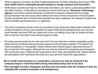 •   What is lagging in inovation.As Mark English(spokesman for Maire Geogheg Quin)-says:”The
    only viable road to sustainable growth and jobs is trough research and innovation”.
•   While these countries are high on small scale innovations, we need a sustainable platform that
    can affect masses. In Slovenia for example the Government set up “Slovenian Technology
    Agency” and at the moment Slovenian investment in research exceeds that of average
    Europe.However the main issue which defines the future of how companies in Future Eastern
    Europe should look like is that the local clientele has been neglected, the retention of talent has
    been inevitable and bureaucracy is a nightmare.

•   The future companies should invest on innovations hubs along with proper talent retention and
    limited corruption to focus more towards the need of their local populace.Critics can say that
    local clientele has lover GDP per capita and is thus not willing to pay high for quality but than
    that is what the innovation hubs should sought to carter.

•   Providing required products at a low cost and if not very high then at least acceptable quality.
    Restructuring of policies and government support would be highly required. This doesn’t not
    mean privatization or monopolies. Rather Government should support objectives that are in
    favor of growth of the region. Although this can only be achieved if companies are transparent
    with low bureaucracy. Flattening the organization won’t help, accountability will. Clearly defined
    job descriptions with ownership will surely be a plus point for future EE organizations.

    Be it a small scale business or a corporation, success can only be achieved if the
    company keeps in mind that before being international,they have to be local.
    Their strengths are their employees and they will only remain with the company if they are
    satisfied with constant innovation and transparency.
 