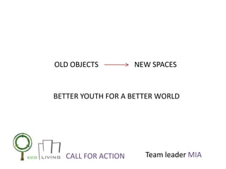OLD OBJECTS          NEW SPACES


BETTER YOUTH FOR A BETTER WORLD




   CALL FOR ACTION     Team leader MIA
 