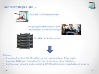 Our technologies are …

                         Our BIN touch screen system



                       Designing our BIN products with
                        Holographic Virtual Technology


                            Our BIN tier 4 data center




Mission
• Providing Excellent BIN Cloud Computing, particularly for Asian regions
• Providing BIN Cloud Computing Services in the form of consultation....
• Continuously assuring and developing BIN Cloud Computing products and services
 