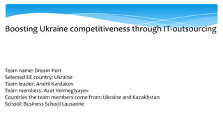 Boosting Ukraine competitiveness through IT-outsourcing



Team name: Dream Port
Selected EE country: Ukraine
Team leader: Andrii Kardakov
Team members: Azat Yermegiyayev
Countries the team members come from: Ukraine and Kazakhstan
School: Business School Lausanne
 
