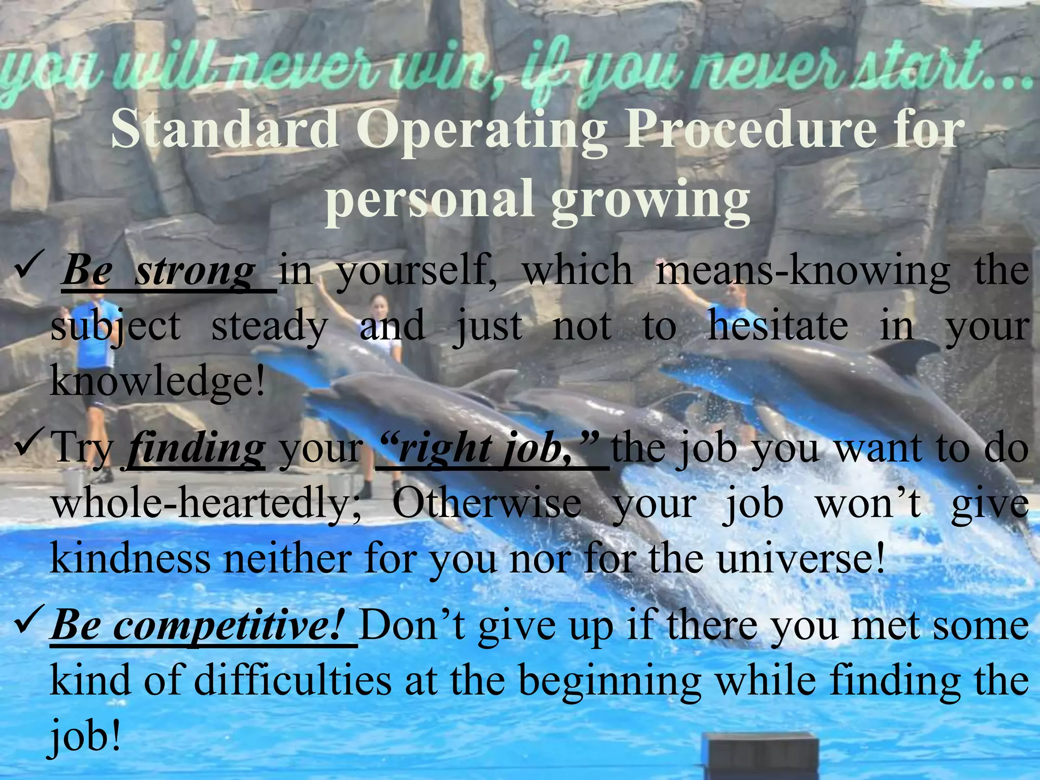 Standard Operating Procedure for
personal growing
Be strong in yourself, which means-knowing the
subject steady and just not to hesitate in your
knowledge!
Try finding your “right job,” the job you want to do
whole-heartedly; Otherwise your job won’t give
kindness neither for you nor for the universe!
Be competitive! Don’t give up if there you met some
kind of difficulties at the beginning while finding the
job!