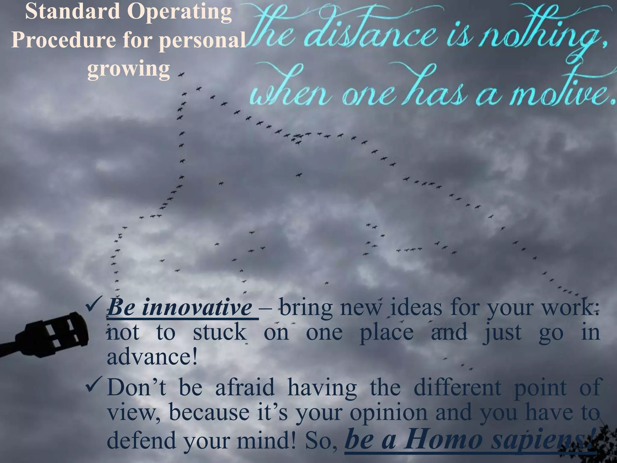 Standard Operating
Procedure for personal
growing
Be innovative – bring new ideas for your work:
not to stuck on one place and just go in
advance!
Don’t be afraid having the different point of
view, because it’s your opinion and you have to
defend your mind! So, be a Homo sapiens!