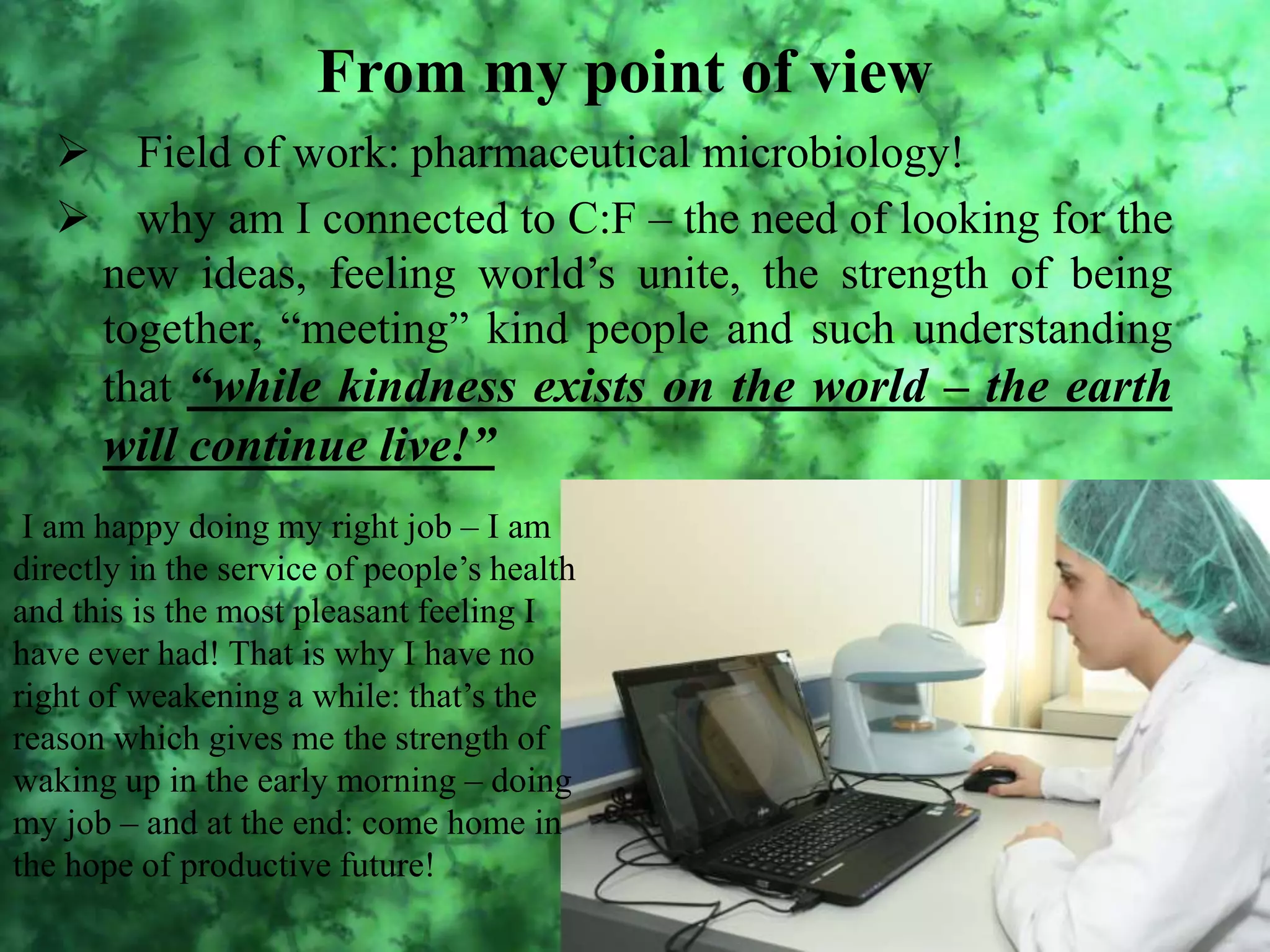 From my point of view
Field of work: pharmaceutical microbiology!
why am I connected to C:F – the need of looking for the
new ideas, feeling world’s unite, the strength of being
together, “meeting” kind people and such understanding
that “while kindness exists on the world – the earth
will continue live!”
I am happy doing my right job – I am
directly in the service of people’s health
and this is the most pleasant feeling I
have ever had! That is why I have no
right of weakening a while: that’s the
reason which gives me the strength of
waking up in the early morning – doing
my job – and at the end: come home in
the hope of productive future!