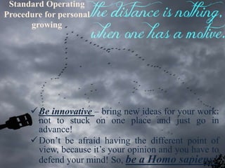 Standard Operating
Procedure for personal
growing
Be innovative – bring new ideas for your work:
not to stuck on one place and just go in
advance!
Don’t be afraid having the different point of
view, because it’s your opinion and you have to
defend your mind! So, be a Homo sapiens!
 