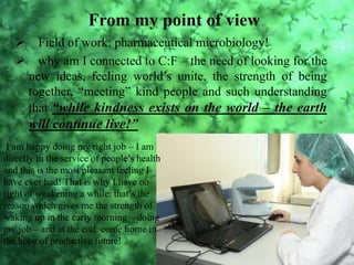 From my point of view
 Field of work: pharmaceutical microbiology!
 why am I connected to C:F – the need of looking for the
new ideas, feeling world’s unite, the strength of being
together, “meeting” kind people and such understanding
that “while kindness exists on the world – the earth
will continue live!”
I am happy doing my right job – I am
directly in the service of people’s health
and this is the most pleasant feeling I
have ever had! That is why I have no
right of weakening a while: that’s the
reason which gives me the strength of
waking up in the early morning – doing
my job – and at the end: come home in
the hope of productive future!
 