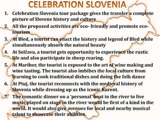 1. Celebration Slovenia tour package gives the traveler a complete
   picture of Slovene history and culture
2. All the proposed activities are eco- friendly and promote eco-
   tourism
3. At Bled, a tourist can enact the history and legend of Bled while
   simultaneously absorb the natural beauty
4. At Solčava, a tourist gets opportunity to experience the rustic
   life and also participate in sheep rearing.
5. At Maribor, the tourist is exposed to the art of wine making and
   wine tasting. The tourist also imbibes the local culture from
   learning to cook traditional dishes and doing the folk dance
6. At Ptuj, the tourist reconnects with the medieval history of
   Slovenia while dressing up as the iconic Kurent.
7. The romantic dinner on a ‘personal’ boat in the river to live
   music played on stage in the river would be first of a kind in the
   world. It would also give avenues for local and nearby musical
   talent to showcase their abilities.
 