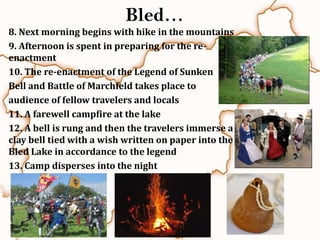 Bled…
8. Next morning begins with hike in the mountains
9. Afternoon is spent in preparing for the re-
enactment
10. The re-enactment of the Legend of Sunken
Bell and Battle of Marchfeld takes place to
audience of fellow travelers and locals
11. A farewell campfire at the lake
12. A bell is rung and then the travelers immerse a
clay bell tied with a wish written on paper into the
Bled Lake in accordance to the legend
13. Camp disperses into the night
 