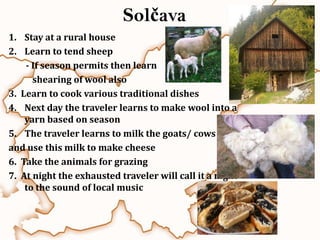 Solčava
1. Stay at a rural house
2. Learn to tend sheep
    - If season permits then learn
      shearing of wool also
3. Learn to cook various traditional dishes
4. Next day the traveler learns to make wool into a
    yarn based on season
5. The traveler learns to milk the goats/ cows
and use this milk to make cheese
6. Take the animals for grazing
7. At night the exhausted traveler will call it a night
    to the sound of local music
 