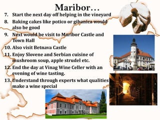 Maribor…
7. Start the next day off helping in the vineyard
8. Baking cakes like potico or gibanica would
    also be good
9. Next would be visit to Maribor Castle and
    Town Hall
10. Also visit Betnava Castle
11. Enjoy Slovene and Serbian cuisine of
    mushroom soup, apple strudel etc.
12. End the day at Vinag Wine Celler with an
    evening of wine tasting.
13. Understand through experts what qualities
    make a wine special
 