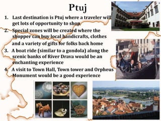 Ptuj
1. Last destination is Ptuj where a traveler will
   get lots of opportunity to shop
2. Special zones will be created where the
   shopper can buy local handicrafts, clothes
   and a variety of gifts for folks back home
3. A boat ride (similar to a gondola) along the
   scenic banks of River Drava would be an
   enchanting experience
4. A visit to Town Hall, Town tower and Orpheus
   Monument would be a good experience
 