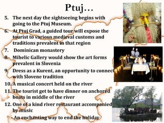 Ptuj…
5. The next day the sightseeing begins with
    going to the Ptuj Museum.
6. At Ptuj Grad, a guided tour will expose the
    tourist to various medieval customs and
    traditions prevalent in that region
7. Dominican monastery
8. Mihelic Gallery would show the art forms
    prevalent in Slovenia
9. Dress as a Kurent, an opportunity to connect
    with Slovene tradition
10. A musical concert held on the river
11. The tourist get to have dinner on anchored
    boats in middle of the river
12. One of a kind river restaurant accompanied
    by music
   - An enchanting way to end the holiday
 