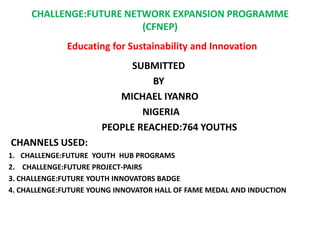 CHALLENGE:FUTURE NETWORK EXPANSION PROGRAMME
                         (CFNEP)
              Educating for Sustainability and Innovation
                           SUBMITTED
                                BY
                         MICHAEL IYANRO
                              NIGERIA
                      PEOPLE REACHED:764 YOUTHS
CHANNELS USED:
1. CHALLENGE:FUTURE YOUTH HUB PROGRAMS
2. CHALLENGE:FUTURE PROJECT-PAIRS
3. CHALLENGE:FUTURE YOUTH INNOVATORS BADGE
4. CHALLENGE:FUTURE YOUNG INNOVATOR HALL OF FAME MEDAL AND INDUCTION
 