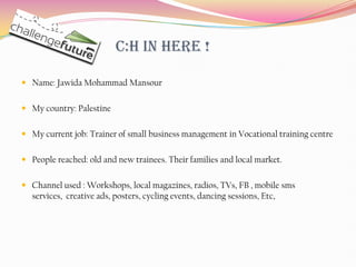 C:H in here !

 Name: Jawida Mohammad Mansour


 My country: Palestine


 My current job: Trainer of small business management in Vocational training centre


 People reached: old and new trainees. Their families and local market.


 Channel used : Workshops, local magazines, radios, TVs, FB , mobile sms
  services, creative ads, posters, cycling events, dancing sessions, Etc,
 