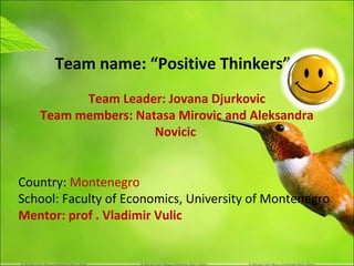 Team name: “Positive Thinkers”
         Team Leader: Jovana Djurkovic
   Team members: Natasa Mirovic and Aleksandra
                    Novicic


Country: Montenegro
School: Faculty of Economics, University of Montenegro
Mentor: prof . Vladimir Vulic
 