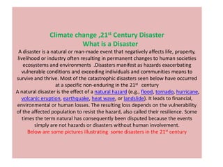 Climate change ,21st Century Disaster
                         What is a Disaster
  A disaster is a natural or man-made event that negatively affects life, property,
 livelihood or industry often resulting in permanent changes to human societies
     ecosystems and environments .Disasters manifest as hazards exacerbating
   vulnerable conditions and exceeding individuals and communities means to
survive and thrive. Most of the catastrophic disasters seen below have occurred
                    at a specific non-enduring in the 21st century
A natural disaster is the effect of a natural hazard (e.g., flood, tornado, hurricane,
   volcanic eruption, earthquake, heat wave, or landslide). It leads to financial,
environmental or human losses. The resulting loss depends on the vulnerability
of the affected population to resist the hazard, also called their resilience. Some
    times the term natural has consequently been disputed because the events
          simply are not hazards or disasters without human involvement.
       Below are some pictures illustrating some disasters in the 21st century
 