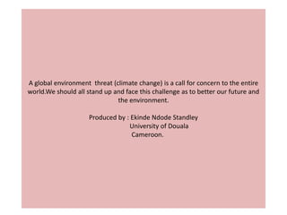 A global environment threat (climate change) is a call for concern to the entire
world.We should all stand up and face this challenge as to better our future and
                              the environment.

                     Produced by : Ekinde Ndode Standley
                                  University of Douala
                                   Cameroon.
 