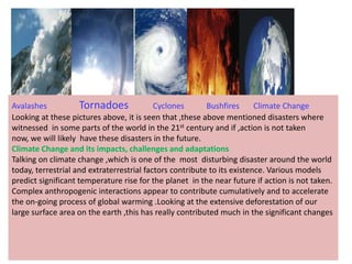Avalashes            Tornadoes             Cyclones       Bushfires      Climate Change
Looking at these pictures above, it is seen that ,these above mentioned disasters where
witnessed in some parts of the world in the 21st century and if ,action is not taken
now, we will likely have these disasters in the future.
Climate Change and its impacts, challenges and adaptations
Talking on climate change ,which is one of the most disturbing disaster around the world
today, terrestrial and extraterrestrial factors contribute to its existence. Various models
predict significant temperature rise for the planet in the near future if action is not taken.
Complex anthropogenic interactions appear to contribute cumulatively and to accelerate
the on-going process of global warming .Looking at the extensive deforestation of our
large surface area on the earth ,this has really contributed much in the significant changes
 