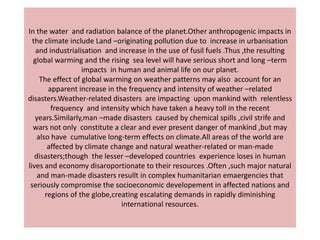 In the water and radiation balance of the planet.Other anthropogenic impacts in
  the climate include Land –originating pollution due to increase in urbanisation
   and industrialisation and increase in the use of fusil fuels .Thus ,the resulting
  global warming and the rising sea level will have serious short and long –term
                   impacts in human and animal life on our planet.
     The effect of global warming on weather patterns may also account for an
        apparent increase in the frequency and intensity of weather –related
disasters.Weather-related disasters are impacting upon mankind with relentless
         frequency and intensity which have taken a heavy toll in the recent
   years.Similarly,man –made disasters caused by chemical spills ,civil strife and
  wars not only constitute a clear and ever present danger of mankind ,but may
    also have cumulative long-term effects on climate.All areas of the world are
        affected by climate change and natural weather-related or man-made
   disasters;though the lesser –developed countries experience loses in human
lives and economy disaroportionate to their resources .Often ,such major natural
    and man-made disasters resullt in complex humanitarian emaergencies that
 seriously compromise the socioeconomic developement in affected nations and
       regions of the globe,creating escalating demands in rapidly diminishing
                               international resources.
 
