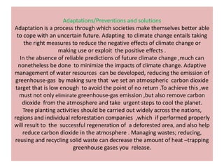 Adaptations/Preventions and solutions
Adaptation is a process through which societies make themselves better able
  to cope with an uncertain future. Adapting to climate change entails taking
      the right measures to reduce the negative effects of climate change or
                   making use or exploit the positive effects .
    In the absence of reliable predictions of future climate change ,much can
   nonetheless be done to minimize the impacts of climate change. Adaptive
management of water resources can be developed, reducing the emission of
 greenhouse-gas by making sure that we set an atmospheric carbon dioxide
 target that is low enough to avoid the point of no return .To achieve this ,we
   must not only eliminate greenhouse-gas emission ,but also remove carbon
     dioxide from the atmosphere and take urgent steps to cool the planet.
     Tree planting activities should be carried out widely across the nations,
regions and individual reforestation companies ,which if performed properly
will result to the successful regeneration of a deforested area, and also help
     reduce carbon dioxide in the atmosphere . Managing wastes; reducing,
reusing and recycling solid waste can decrease the amount of heat –trapping
                          greenhouse gases you release.
 
