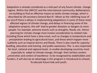 Adaptation is already considered as a vital part of any future climate change
  regime. Within the UNFCCC and the international community, deliberations
    are building to find an effective means to tackle climate change, which is
   described by UN secretary General Ban Ki –Moon as the <defining issue of
our era>If there is delays in implementing adaptations in some of these most
     affected regions of climate change, and delays in financing some of the
    adaptation projects, this will lead to greater disasters or dangers to more
    people. For example ,extreme events such as droughts, floods, etc. Hence
     planning for climate change most involve consideration to related risks
including those which have a slow onset, such as changes in temperature and
    precipitation leading to agricultural loses ,and those which happen more
 suddenly such as tropical storms and floods. There is also need for capacity-
building ,education and training and public awareness .This is very important
   for local ,national and regional levels to enable developing countries most
      especially to adapt to climate change, through their tertiary centers
 ,universities and centers of excellence to be recognized by stakeholders and
 funders. It will also be an advantage is this program is introduced to schools.
                         To educate future kids and youth.
 